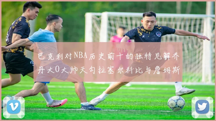 巴克利对NBA历史前十的独特见解乔丹大O大帅天勾拉塞尔科比与詹姆斯排名分析