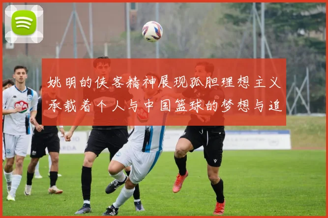 姚明的侠客精神展现孤胆理想主义承载着个人与中国篮球的梦想与追求
