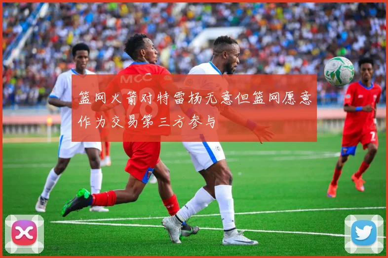 篮网火箭对特雷杨无意但篮网愿意作为交易第三方参与