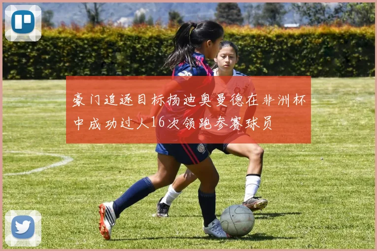 豪门追逐目标扬迪奥曼德在非洲杯中成功过人16次领跑参赛球员