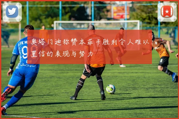 奥塔门迪称赞本菲卡胜利令人难以置信的表现与努力