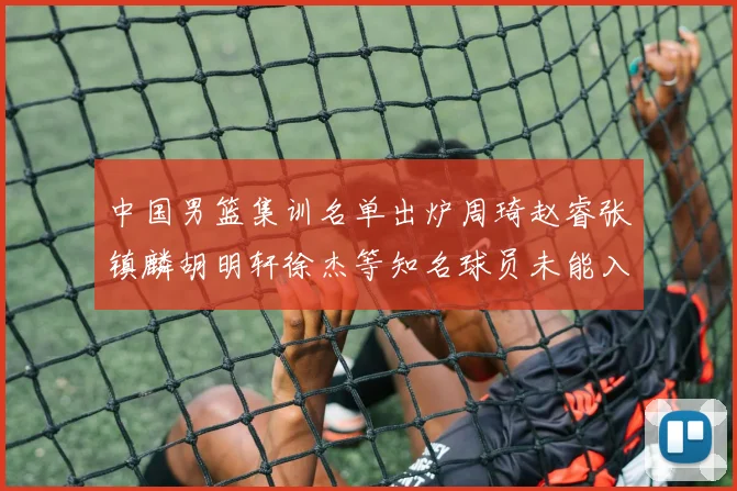 中国男篮集训名单出炉周琦赵睿张镇麟胡明轩徐杰等知名球员未能入选