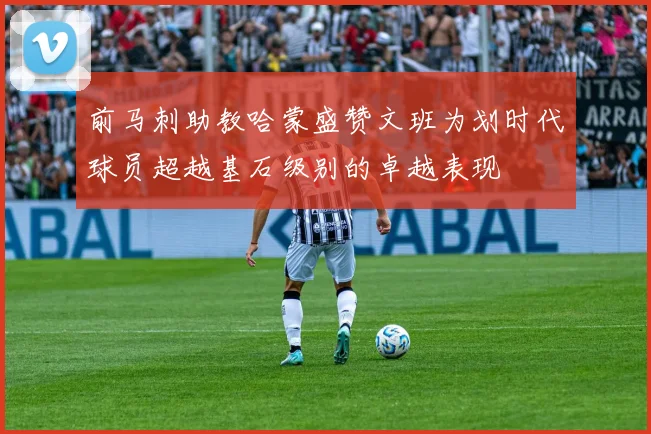 前马刺助教哈蒙盛赞文班为划时代球员超越基石级别的卓越表现