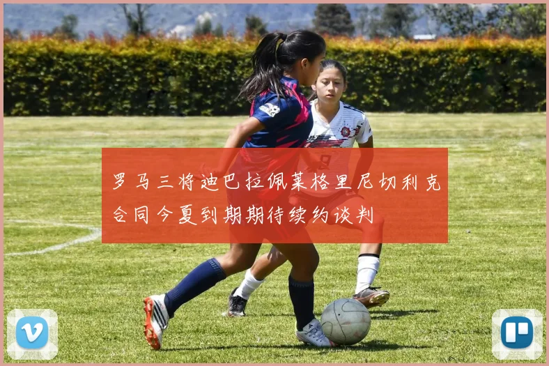 罗马三将迪巴拉佩莱格里尼切利克合同今夏到期期待续约谈判