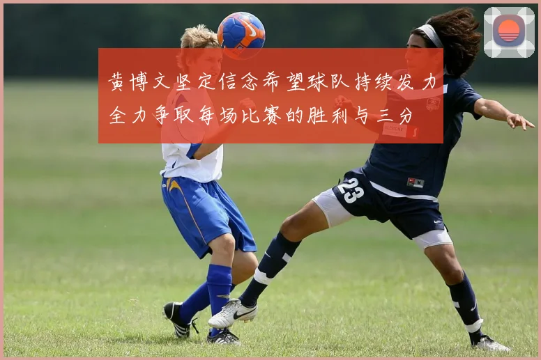 黄博文坚定信念希望球队持续发力全力争取每场比赛的胜利与三分