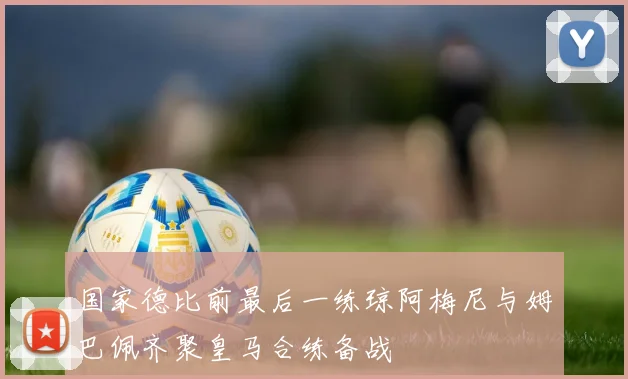 国家德比前最后一练琼阿梅尼与姆巴佩齐聚皇马合练备战