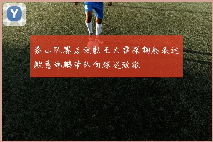 泰山队赛后致歉王大雷深鞠躬表达歉意韩鹏带队向球迷致敬