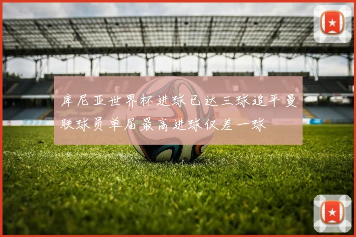 库尼亚世界杯进球已达三球追平曼联球员单届最高进球仅差一球