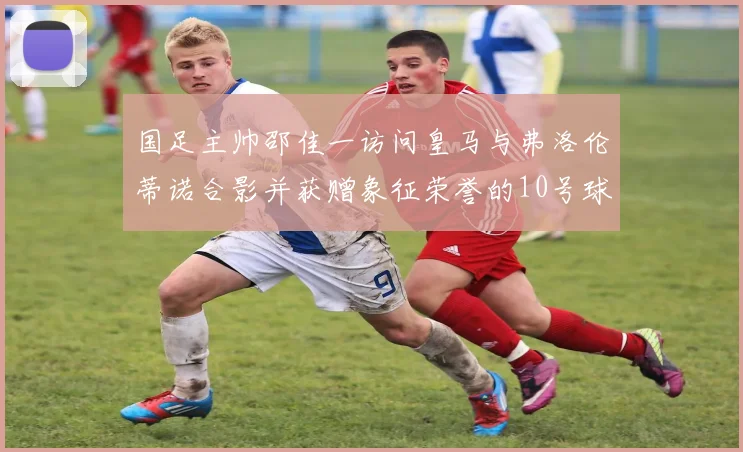 国足主帅邵佳一访问皇马与弗洛伦蒂诺合影并获赠象征荣誉的10号球衣