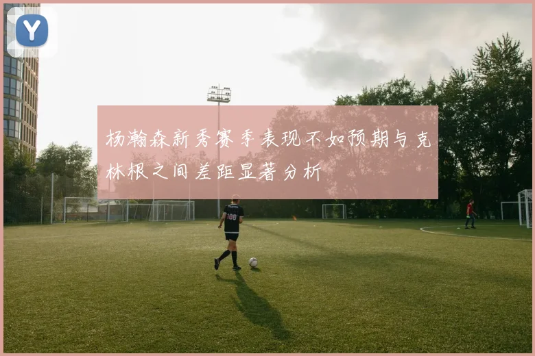 杨瀚森新秀赛季表现不如预期与克林根之间差距显著分析