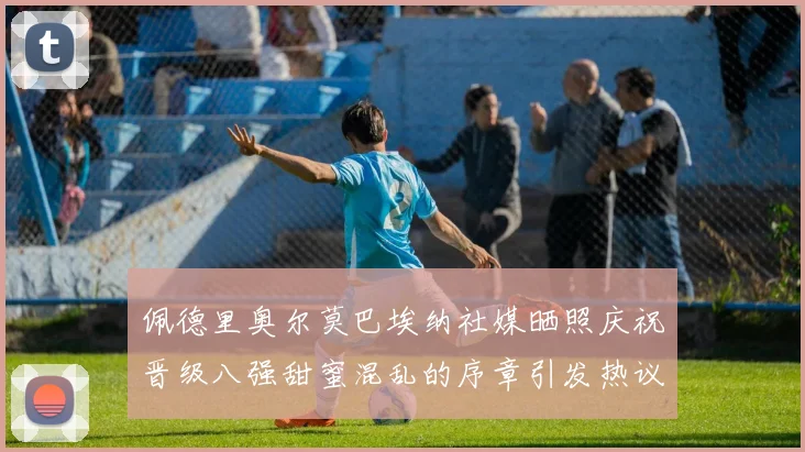 佩德里奥尔莫巴埃纳社媒晒照庆祝晋级八强甜蜜混乱的序章引发热议