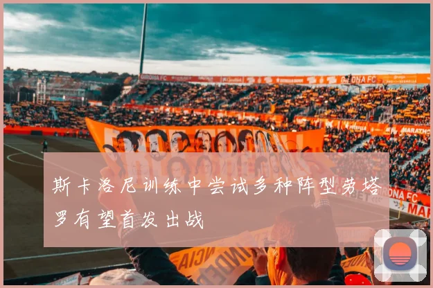 斯卡洛尼训练中尝试多种阵型劳塔罗有望首发出战