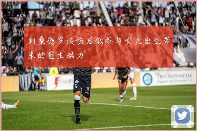 利桑德罗谈伤后低谷与女儿出生带来的重生动力