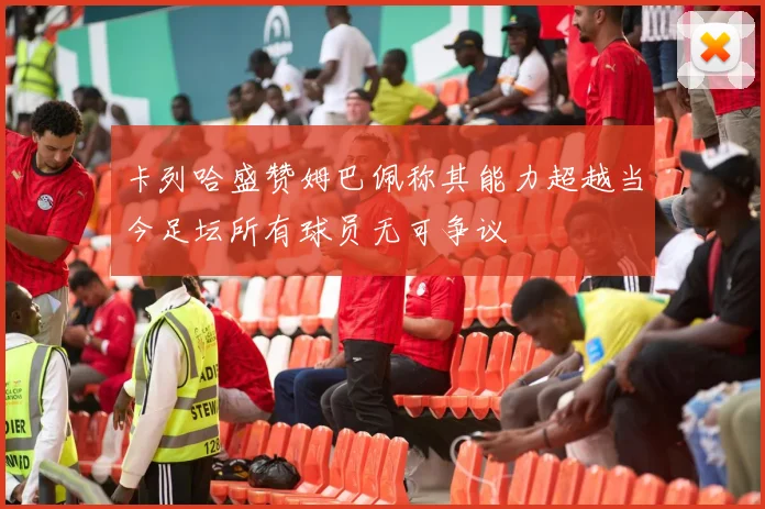 卡列哈盛赞姆巴佩称其能力超越当今足坛所有球员无可争议