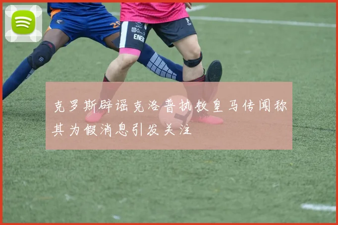 克罗斯辟谣克洛普执教皇马传闻称其为假消息引发关注