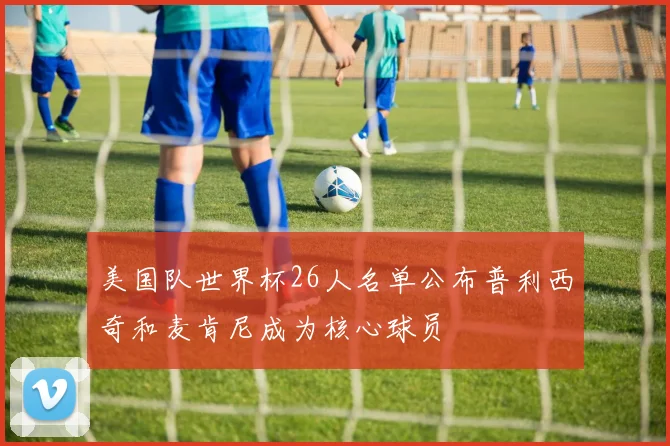 美国队世界杯26人名单公布普利西奇和麦肯尼成为核心球员