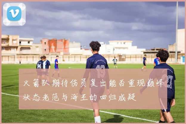 火箭队期待伤员复出能否重现巅峰状态老范与海王的回归成疑
