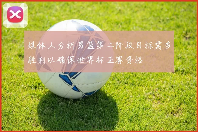 媒体人分析男篮第二阶段目标需多胜利以确保世界杯正赛资格